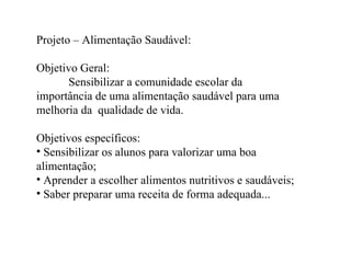 Projeto – Alimentação Saudável:

Objetivo Geral:
      Sensibilizar a comunidade escolar da
importância de uma alimentação saudável para uma
melhoria da qualidade de vida.

Objetivos específicos:
• Sensibilizar os alunos para valorizar uma boa
alimentação;
• Aprender a escolher alimentos nutritivos e saudáveis;
• Saber preparar uma receita de forma adequada...
 