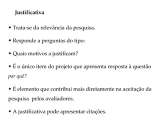 Justificativa

• Trata-se da relevância da pesquisa.

• Responde a perguntas do tipo:

• Quais motivos a justificam?

• É o único item do projeto que apresenta resposta à questão
por quê?

• É elemento que contribui mais diretamente na aceitação da
pesquisa pelos avaliadores.

• A justificativa pode apresentar citações.
 