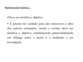 Referencial teórico...


 •Deve ser sintética e objetiva.

 • É preciso ter cuidado para não reescrever a obra
 dos autores estudados. Assim a revisão deve ser
 sintética e objetiva, estabelecendo primordialmente
 um diálogo entre a teoria e a realidade a ser
 investigada.
 