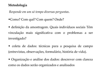 Metodologia

Responde em um só tempo diversas perguntas.

•Como? Com quê? Com quem? Onde?

• definição da amostragem. Quais indivíduos sociais Têm
vinculação mais significativa com o problemas a ser
investigado?

• coleta de dados: técnicas para a pesquisa de campo
(entrevistas, observações, formulário, história de vida).

• Organização e análise dos dados: descrever com clareza
como os dados serão organizados e analisados
 
