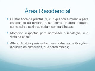 Área Residencial
 Quatro tipos de plantas: 1, 2, 3 quartos e moradia para
  estudantes ou turistas, nesta ultima as áreas sociais,
  como sala e cozinha, seriam compartilhadas;

 Moradias dispostas para aproveitar a insolação, e a
  vista do canal;

 Altura de dois pavimentos para todas as edificações,
  inclusive as comercias, que serão mistas;
 