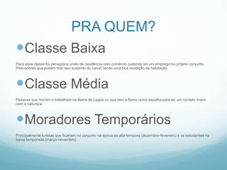 PRA QUEM?
Classe Baixa
Para essa classe foi pensada a união de residência com comércio podendo ter um emprego no próprio conjunto.
Pescadores que podem tirar seu sustento do canal, tendo uma boa condição de habitação




Classe Média
Pessoas que moram e trabalham na Barra da Lagoa ou que tem a Barra como escolha para ter um contato maior
com a natureza.




Moradores Temporários
Principalmente turistas que ficariam no conjunto na época de alta tempora (dezembro-fevereiro) e os estudantes na
baixa temporada (março-novembro)
 