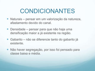 CONDICIONANTES
 Naturais – pensar em um valorização da natureza,
  afastamento devido do canal.

 Densidade – pensar para que não haja uma
  densificação maior a já existente na região.

 Gabarito – não se diferencie tanto do gabarito já
  existente.

 Não haver segregação, por isso foi pensado para
  classe baixa e média.
 