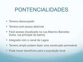 PONTENCIALIDADES

 Terreno desocupado
 Terreno com pouco desnível
 Fácil acesso (localizado na rua Altamiro Barcelos
  Dutra, rua principal do bairro)
 Integrado com o canal da Lagoa
 Terreno amplo podem fazer uma construção permeável
 Pode trazer benefícios para a população local
 