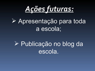 Ações futuras:
Apresentação para toda
a escola;
Publicação no blog da
escola.