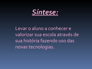 Síntese:
Levar o aluno a conhecer e
valorizar sua escola através de
sua história fazendo uso das
novas tecnologias.