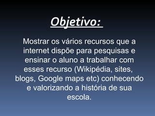 Objetivo:
Mostrar os vários recursos que a
internet dispõe para pesquisas e
ensinar o aluno a trabalhar com
esses recurso (Wikipédia, sites,
blogs, Google maps etc) conhecendo
e valorizando a história de sua
escola.