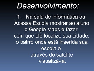 Desenvolvimento:
1- Na sala de informática ou
Acessa Escola mostrar ao aluno
o Google Maps e fazer
com que ele localize sua cidade,
o bairro onde está inserida sua
escola e
através do satélite
visualizá-la.
