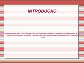 INTRODUÇÃO




O problema sempre nasce de uma realidade social, pela necessidade solucionar um problema ou conhece-lo melhor .Na re-
   alidade das escola percebe percebemos a dificuldade dos alunos em terem boas manerias sobretudo no ensino funda-
                                                        mental.
 
