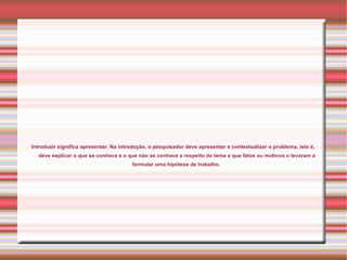 Introduzir significa apresentar. Na introdução, o pesquisador deve apresentar e contextualizar o problema, isto é,
  deve explicar o que se conhece e o que não se conhece a respeito do tema e que fatos ou motivos o levaram a
                                        formular uma hipótese de trabalho.
 