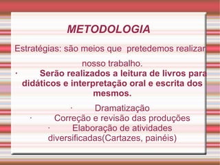 METODOLOGIA
Estratégias: são meios que pretedemos realizar
                 nosso trabalho.
·     Serão realizados a leitura de livros para
  didáticos e interpretação oral e escrita dos
                    mesmos.
             ·     Dramatização
   ·     Correção e revisão das produções
       ·      Elaboração de atividades
       diversificadas(Cartazes, painéis)
 