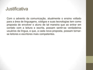 Justificativa
Com o advento da comunicação, atualmente o ensino voltado
para a área de linguagens, códigos e suas tecnologias tem como
proposta de envolver o aluno de tal maneira que ao entrar em
contato com a leitura e escrita, possam sentir-se verdadeiros
usuários da língua, e que, a cada nova proposta, possam tornar-
se leitores e escritores mais competentes.
 