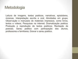 Metodologia
Leitura de imagens, textos poéticos, narrativos, epistolares,
músicas; Interpretação escrita e oral; Atividades em grupo;
Observação e manuseio de materiais impressos, como livros,
textos e vídeos; Pesquisas na internet; Dramatização poética;
Produção e reprodução de textos poéticos; Recitação de
poesias; Sarau poético com participação dos alunos,
professores e familiares; Gravar o sarau poético.
 