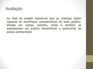 Avaliação

Ao final do projeto espera-se que as crianças sejam
capazes de reconhecer características do texto poético,
divisão em versos, estrofes, rimas e também se
expressarem em público transmitindo o sentimento da
poesia apresentada.
 