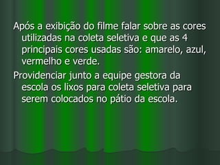 Após a exibição do filme falar sobre as cores
  utilizadas na coleta seletiva e que as 4
  principais cores usadas são: amarelo, azul,
  vermelho e verde.
Providenciar junto a equipe gestora da
  escola os lixos para coleta seletiva para
  serem colocados no pátio da escola.
 