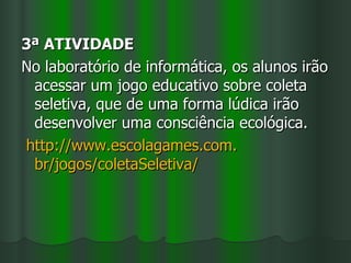 3ª ATIVIDADE
No laboratório de informática, os alunos irão
 acessar um jogo educativo sobre coleta
 seletiva, que de uma forma lúdica irão
 desenvolver uma consciência ecológica.
http://www.escolagames.com.
 br/jogos/coletaSeletiva/
 