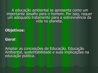 A educação ambiental se apresenta como um
importante desafio para o homem. Por isso, requer
 um adequado tratamento para a sobrevivência da
                 vida no planeta.

Objetivos:

Geral:

Ampliar as concepções de Educação, Educação
Ambiental, sustentabilidade e suas implicações na
educação pública.
 