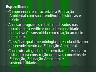 Específicos:
- Compreender e caracterizar a Educação
  Ambiental com suas tendências históricas e
  teóricas.
- Analisar programas e textos utilizados nas
  escolas para verificar que intencionalidade
  educativa é transmitida com relação ao meio
  ambiente.
- Classificar quais metodologias a escola utiliza no
  desenvolvimento da Educação Ambiental.
- Construir categorias que permitam direcionar o
  estudo para construção de novos conceitos de
  Educação, Educação Ambiental e
  sustentabilidade.
 