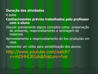 Duração das atividades
8 aulas
Conhecimentos prévios trabalhados pelo professor
   com o aluno
Discutir previamente alguns conceitos como: preservação
   do ambiente, reaproveitamento e reciclagem de
   materiais.
Aproveitamento e reaproveitamento do lixo produzido em
   casa.
Apresentar um vídeo para sensibilização dos alunos:
http://www.youtube.com/watch?
  v=mIIHHIJEGds&feature=fvsr
 