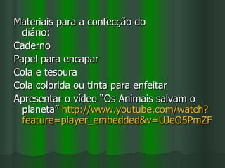 Materiais para a confecção do
  diário:
Caderno
Papel para encapar
Cola e tesoura
Cola colorida ou tinta para enfeitar
Apresentar o vídeo “Os Animais salvam o
  planeta” http://www.youtube.com/watch?
  feature=player_embedded&v=UJeO5PmZF0o
 