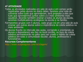 4ª ATIVIDADE
Todas as atividades realizadas em sala de aula e em campo serão
   registradas pelos alunos no diário deles, faremos uma roda de
   conversa sobre tudo que aprenderam, será proposto a eles que
   tudo que aprendermos juntos sobre a o meio ambiente mais
   saudável, deverão também ensinar a todos os alunos da escola,
   seremos multiplicadores ecológicos na escola e na família.
Formaremos grupos com 5 alunos, cada grupo irá em uma sala de aula
   ensinar aos outros alunos sobre a importância da coleta seletiva no
   meio ambiente.
Os alunos ficarão no intervalo das aulas, corrigindo e orientando os
   alunos a depositarem seu lixo no local correto, os lixos de coleta
   seletiva permanecerão no pátio para ser criado o hábito da coleta
   seletiva em toda a comunidade escolar, alunos, professores e
   funcionários.
Recursos Complementares
http://www.suapesquisa.com/reciclagem/
 