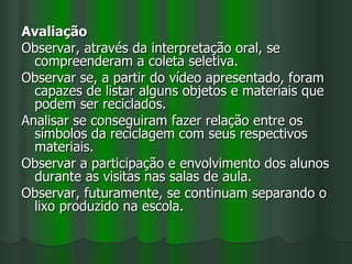 Avaliação
Observar, através da interpretação oral, se
  compreenderam a coleta seletiva.
Observar se, a partir do vídeo apresentado, foram
  capazes de listar alguns objetos e materiais que
  podem ser reciclados.
Analisar se conseguiram fazer relação entre os
  símbolos da reciclagem com seus respectivos
  materiais.
Observar a participação e envolvimento dos alunos
  durante as visitas nas salas de aula.
Observar, futuramente, se continuam separando o
  lixo produzido na escola.
 