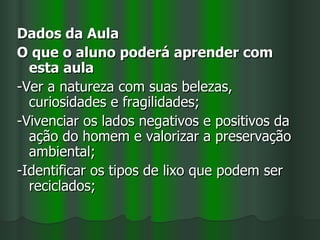 Dados da Aula
O que o aluno poderá aprender com
  esta aula
-Ver a natureza com suas belezas,
  curiosidades e fragilidades;
-Vivenciar os lados negativos e positivos da
  ação do homem e valorizar a preservação
  ambiental;
-Identificar os tipos de lixo que podem ser
  reciclados;
 