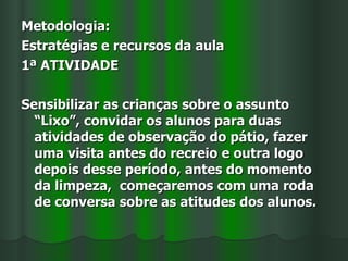 Metodologia:
Estratégias e recursos da aula
1ª ATIVIDADE

Sensibilizar as crianças sobre o assunto
  “Lixo”, convidar os alunos para duas
  atividades de observação do pátio, fazer
  uma visita antes do recreio e outra logo
  depois desse período, antes do momento
  da limpeza, começaremos com uma roda
  de conversa sobre as atitudes dos alunos.
 