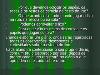 ·      Por que devemos colocar os papéis, os
  sacos e os restos de comida no cesto do lixo?
·      O que acontece se todo mundo jogar o lixo
  na rua, na escola ou na sala?
·       Podemos aproveitar o lixo?
·      Para onde vão os restos de comida e os
  papéis que jogamos fora?
Iremos elaborar um diário, onde serão registradas
  todas as observações, descobertas e
  curiosidades sobre o estudo do lixo.
Cada aluno irá confeccionar o seu próprio diário,
  com um título elaborado por eles, depois de
  pronto cada aluno registrará no diário o que
  aprendeu no estudo sobre o lixo.
 