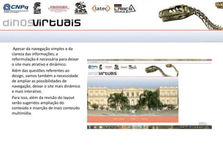 Revisão do site Dinos
Virtuais

 Apesar da navegação simples e da
clareza das informações, a
reformulação é necessária para deixar
o site mais atrativo e dinâmico.
Além das questões referentes ao
design, vamos também a necessidade
de ampliar as possibilidades de
navegação, deixar o site mais dinâmico
e mais interativo.
Para isso, além da revisão do layout
serão sugeridos ampliação do
conteúdo e inserção de mais conteúdo
multimídia.
 