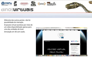 Fundação Planetário

Diferente dos outros portais não há
possibilidade de interação.
O passeio virtual acontece por meio de
um vídeo disponibilizado apenas para
uma das unidades do local.
Simulação em 3D com áudio.
 