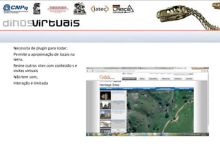 CyArk

Necessita de plugin para rodar;
Permite a aproximação de locais na
terra,
Reúne outros sites com conteúdo s e
visitas virtuais
Não tem som,
Interação é limitada
 