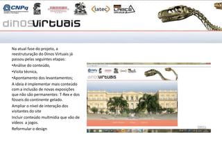 Como vai o projeto

Na atual fase do projeto, a
reestruturação do Dinos Virtuais já
passou pelas seguintes etapas:
•Análise do conteúdo,
•Visita técnica,
•Apontamento dos levantamentos;
A ideia é implementar mais conteúdo
com a inclusão de novas exposições
que não são permanentes: T-Rex e dos
fósseis do continente gelado.
Ampliar o nível de interação dos
visitantes do site
Incluir conteúdo multmídia que vão de
vídeos a jogos.
Reformular o design
 