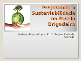 Projetando a
          Sustentabilidade
                 na Escola
                Brigadeiro

Projeto elaborado por: Profª Regina Karla de
                                    Azevedo
 