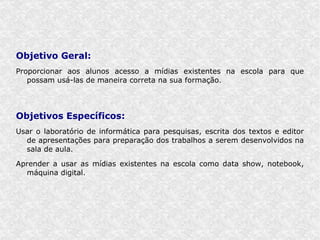Objetivo Geral:
Proporcionar aos alunos acesso a mídias existentes na escola para que
   possam usá-las de maneira correta na sua formação.




Objetivos Específicos:
Usar o laboratório de informática para pesquisas, escrita dos textos e editor
  de apresentações para preparação dos trabalhos a serem desenvolvidos na
  sala de aula.

Aprender a usar as mídias existentes na escola como data show, notebook,
  máquina digital.
 
