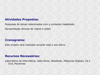 Atividades Propostas:
Pesquisas de temas relacionados com o conteúdo trabalhado

Apresentação através de vídeos e slides




Cronograma:
Este projeto será realizado durante todo o ano letivo.




Recursos Necessários:
Laboratório de Informática, Data Show, Notebook, Máquinas Digitais, Cd e
   Dvd, Pendrives
 
