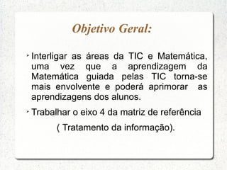 Objetivo Geral:

    Interligar as áreas da TIC e Matemática,
    uma vez que a aprendizagem da
    Matemática guiada pelas TIC torna-se
    mais envolvente e poderá aprimorar as
    aprendizagens dos alunos.

    Trabalhar o eixo 4 da matriz de referência
          ( Tratamento da informação).
 