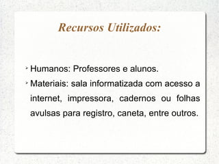 Recursos Utilizados:



    Humanos: Professores e alunos.

    Materiais: sala informatizada com acesso a
    internet, impressora, cadernos ou folhas
    avulsas para registro, caneta, entre outros.
 