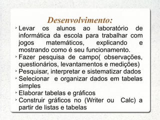 Desenvolvimento:

  Levar os alunos ao laboratório de
  informática da escola para trabalhar com
  jogos      matemáticos,      explicando   e
  mostrando como é seu funcionamento.

  Fazer pesquisa de campo( observações,
  questionários, levantamentos e medições)

  Pesquisar, interpretar e sistematizar dados

  Selecionar e organizar dados em tabelas
  simples

  Elaborar tabelas e gráficos

  Construir gráficos no (Writer ou Calc) a
  partir de listas e tabelas
 
