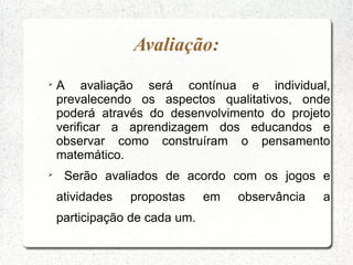 Avaliação:

    A avaliação será contínua e individual,
    prevalecendo os aspectos qualitativos, onde
    poderá através do desenvolvimento do projeto
    verificar a aprendizagem dos educandos e
    observar como construíram o pensamento
    matemático.

     Serão avaliados de acordo com os jogos e
    atividades   propostas     em   observância   a
    participação de cada um.
 