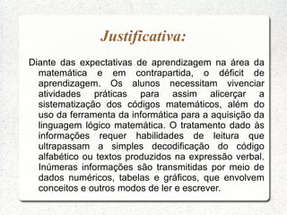 Justificativa:
Diante das expectativas de aprendizagem na área da
  matemática e em contrapartida, o déficit de
  aprendizagem. Os alunos necessitam vivenciar
  atividades práticas para assim alicerçar a
  sistematização dos códigos matemáticos, além do
  uso da ferramenta da informática para a aquisição da
  linguagem lógico matemática. O tratamento dado às
  informações requer habilidades de leitura que
  ultrapassam a simples decodificação do código
  alfabético ou textos produzidos na expressão verbal.
  Inúmeras informações são transmitidas por meio de
  dados numéricos, tabelas e gráficos, que envolvem
  conceitos e outros modos de ler e escrever.
 