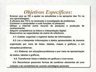 Objetivos Específicos:

    Ensinar com as TIC e ajudar os estudantes a se apropriar das Tic na
    sua aprendizagem;

    A eficácia das TIC's na resolução e investigação de problemas;

    Conhecer o computador e suas funções na pesquisa.

    Utilizar a Internet como recurso de pesquisa e produção de
    conhecimento;

    Adquirir competência na leitura e interpretação digital;

    Desenvolver as capacidades da matriz de referência .
       4.1- Coletar, organizar e registrar dados de informações;
      4.2- Ler e interpretar informações e dados apresentados de maneira
    organizada por meio de listas, tabelas, mapas e gráficos, e em
    situações-problemas;
        4.3- Elaborar, em situações-problemas e por meio de apresentação
    de dados, tabelas e gráficos;
       4.4- Transformar listas e tabelas em gráficos e vice-versa;
      4.5- Reconhecer possíveis formas de combinar elementos de uma
    coleção e de contabilizá-las usando estratégias pessoais;
 
