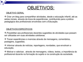 OBJETIVOS:
 OBJETIVO GERAL
 Criar um blog para compartilhar atividades, desde a educação infantil, até as
séries iniciais, através da troca de experiências, contribuindo para a prática
pedagógica dos profissionais envolvidos com a Educação.


 OBJETIVOS ESPECÍFICOS
 Possibilitar aos profissionais docentes sugestões de atividades que possam
ser utilizadas em suas atividades cotidianas.
 Trocar experiências e vivencias através de mensagens, comentários,
postagens, sugestões.
 Informar através de notícias, reportagens, novidades, que envolvam a
educação.
 Motivar e valorizar, através de mensagens, vídeos, textos, a importância do
profissional docente na formação do sujeito e na construção da sociedade.
 