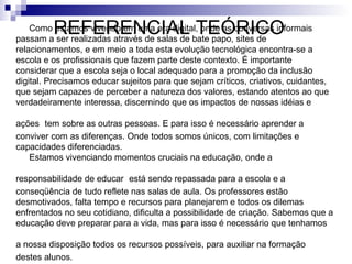 REFERENCIAL TEÓRICO
    Como estamos vivendo em uma era digital, onde as conversas informais
passam a ser realizadas através de salas de bate papo, sites de
relacionamentos, e em meio a toda esta evolução tecnológica encontra-se a
escola e os profissionais que fazem parte deste contexto. É importante
considerar que a escola seja o local adequado para a promoção da inclusão
digital. Precisamos educar sujeitos para que sejam críticos, criativos, cuidantes,
que sejam capazes de perceber a natureza dos valores, estando atentos ao que
verdadeiramente interessa, discernindo que os impactos de nossas idéias e

ações tem sobre as outras pessoas. E para isso é necessário aprender a
conviver com as diferenças. Onde todos somos únicos, com limitações e
capacidades diferenciadas.
   Estamos vivenciando momentos cruciais na educação, onde a

responsabilidade de educar está sendo repassada para a escola e a
conseqüência de tudo reflete nas salas de aula. Os professores estão
desmotivados, falta tempo e recursos para planejarem e todos os dilemas
enfrentados no seu cotidiano, dificulta a possibilidade de criação. Sabemos que a
educação deve preparar para a vida, mas para isso é necessário que tenhamos

a nossa disposição todos os recursos possíveis, para auxiliar na formação
destes alunos.
 