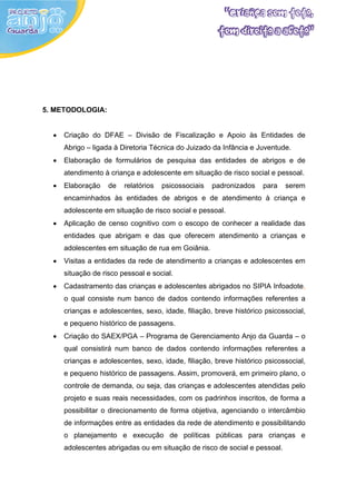 5. METODOLOGIA:


  •   Criação do DFAE – Divisão de Fiscalização e Apoio às Entidades de
      Abrigo – ligada à Diretoria Técnica do Juizado da Infância e Juventude.
  •   Elaboração de formulários de pesquisa das entidades de abrigos e de
      atendimento à criança e adolescente em situação de risco social e pessoal.
  •   Elaboração    de   relatórios   psicossociais   padronizados   para   serem
      encaminhados às entidades de abrigos e de atendimento à criança e
      adolescente em situação de risco social e pessoal.
  •   Aplicação de censo cognitivo com o escopo de conhecer a realidade das
      entidades que abrigam e das que oferecem atendimento a crianças e
      adolescentes em situação de rua em Goiânia.
  •   Visitas a entidades da rede de atendimento a crianças e adolescentes em
      situação de risco pessoal e social.
  •   Cadastramento das crianças e adolescentes abrigados no SIPIA Infoadote,
      o qual consiste num banco de dados contendo informações referentes a
      crianças e adolescentes, sexo, idade, filiação, breve histórico psicossocial,
      e pequeno histórico de passagens.
  •   Criação do SAEX/PGA – Programa de Gerenciamento Anjo da Guarda – o
      qual consistirá num banco de dados contendo informações referentes a
      crianças e adolescentes, sexo, idade, filiação, breve histórico psicossocial,
      e pequeno histórico de passagens. Assim, promoverá, em primeiro plano, o
      controle de demanda, ou seja, das crianças e adolescentes atendidas pelo
      projeto e suas reais necessidades, com os padrinhos inscritos, de forma a
      possibilitar o direcionamento de forma objetiva, agenciando o intercâmbio
      de informações entre as entidades da rede de atendimento e possibilitando
      o planejamento e execução de políticas públicas para crianças e
      adolescentes abrigadas ou em situação de risco de social e pessoal.
 