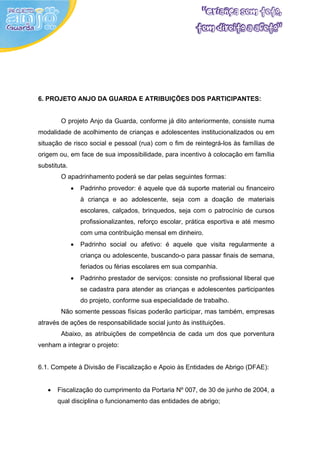 6. PROJETO ANJO DA GUARDA E ATRIBUIÇÕES DOS PARTICIPANTES:


        O projeto Anjo da Guarda, conforme já dito anteriormente, consiste numa
modalidade de acolhimento de crianças e adolescentes institucionalizados ou em
situação de risco social e pessoal (rua) com o fim de reintegrá-los às famílias de
origem ou, em face de sua impossibilidade, para incentivo à colocação em família
substituta.
        O apadrinhamento poderá se dar pelas seguintes formas:
              •   Padrinho provedor: é aquele que dá suporte material ou financeiro
                  à criança e ao adolescente, seja com a doação de materiais
                  escolares, calçados, brinquedos, seja com o patrocínio de cursos
                  profissionalizantes, reforço escolar, prática esportiva e até mesmo
                  com uma contribuição mensal em dinheiro.
              •   Padrinho social ou afetivo: é aquele que visita regularmente a
                  criança ou adolescente, buscando-o para passar finais de semana,
                  feriados ou férias escolares em sua companhia.
              •   Padrinho prestador de serviços: consiste no profissional liberal que
                  se cadastra para atender as crianças e adolescentes participantes
                  do projeto, conforme sua especialidade de trabalho.
        Não somente pessoas físicas poderão participar, mas também, empresas
através de ações de responsabilidade social junto às instituições.
        Abaixo, as atribuições de competência de cada um dos que porventura
venham a integrar o projeto:


6.1. Compete à Divisão de Fiscalização e Apoio às Entidades de Abrigo (DFAE):


   •   Fiscalização do cumprimento da Portaria Nº 007, de 30 de junho de 2004, a
       qual disciplina o funcionamento das entidades de abrigo;
 
