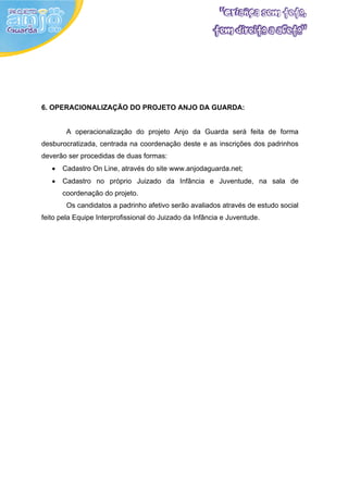 6. OPERACIONALIZAÇÃO DO PROJETO ANJO DA GUARDA:


        A operacionalização do projeto Anjo da Guarda será feita de forma
desburocratizada, centrada na coordenação deste e as inscrições dos padrinhos
deverão ser procedidas de duas formas:
   •   Cadastro On Line, através do site www.anjodaguarda.net;
   •   Cadastro no próprio Juizado da Infância e Juventude, na sala de
       coordenação do projeto.
        Os candidatos a padrinho afetivo serão avaliados através de estudo social
feito pela Equipe Interprofissional do Juizado da Infância e Juventude.
 