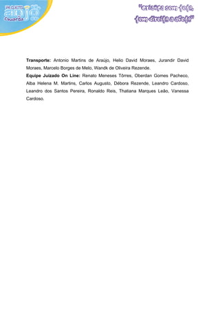Transporte: Antonio Martins de Araújo, Helio David Moraes, Jurandir David
Moraes, Marcelo Borges de Melo, Wandk de Oliveira Rezende.
Equipe Juizado On Line: Renato Meneses Tôrres, Oberdan Gomes Pacheco,
Alba Helena M. Martins, Carlos Augusto, Débora Rezende, Leandro Cardoso,
Leandro dos Santos Pereira, Ronaldo Reis, Thatiana Marques Leão, Vanessa
Cardoso.
 