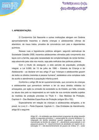 1. APRESENTAÇÃO:


        O Condomínio Sol Nascente e outras instituições abrigam em Goiânia
aproximadamente trezentos e oitenta crianças e adolescentes vítimas de
abandono, de maus tratos, privados de convivência com pais e dependentes
químicos.
        Nossas ruas e logradouros públicos abrigam, segundo estimativas da
Sociedade Cidadão 2000, trezentos adolescentes vitimados pelo rompimento dos
laços com a família, seja pela necessidade de complementação da renda familiar,
seja absorvido pela vida nos mocós, seja pela ineficácia das políticas públicas.
        Com o intuito de assegurar, a esta parcela da população, proteção
integral, a Lei 8.069, de 13 de julho de 1990 – Estatuto da Criança e do
Adolescente – ao declarar em seu artigo 3º que “crianças e adolescentes gozam
de todos os direitos inerentes à pessoa humana”, estabelece uma complexa rede
de auxílio e atendimento à população infanto-juvenil.
        Conforme o artigo 98 da lei supramencionada, que concerne às crianças
e adolescentes que porventura venham a ter os seus direitos violados ou
ameaçados, por ação ou omissão da sociedade ou do Estado, por falta, omissão
ou abuso dos pais ou responsável ou em razão de sua conduta estarão sujeitos
às medidas de proteção previstas no Título II – Das Medidas de Proteção,
Capítulo II – Das Medidas Específicas de Proteção (artigos 99 a 102).
        Especialmente em relação às crianças e adolescentes abrigados, a lei
prevê, no Livro II – Parte Especial, Capítulo II – Das Entidades de Atendimento,
artigo 92 o seguinte:


                        Artigo 92 – As entidades que desenvolvam programas de abrigo deverão
                        adotar os seguintes princípios: I – preservação de vínculos familiares; II –
                        integração em família substituta, quando esgotadas os recursos de
                        manutenção na família de origem; III – atendimento personalizado e em
                        pequenos grupos; IV – desenvolvimento de atividades em regime de co-
                        educação; V – não-desmembramento de grupos de irmãos; VI – evitar
 