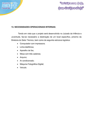 13. NECESSIDADES OPERACIONAIS INTERNAS:


          Tendo em vista que o projeto será desenvolvido no Juizado da Infância e
Juventude, faz-se necessário a destinação de um local específico, próximo da
Diretoria do Setor Técnico, bem como da seguinte estrutura logística:
      •     Computador com impressora;
      •     Linha telefônica;
      •     Aparelho de fax;
      •     Mesa com três cadeiras;
      •     Arquivo;
      •     Ar condicionado;
      •     Máquina Fotográfica Digital;
      •     Veículo.
 